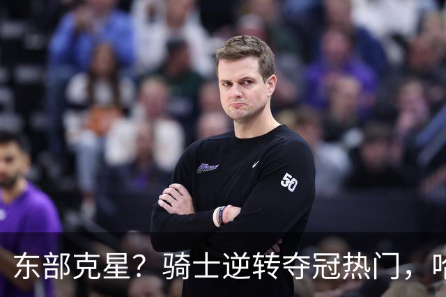 东部克星？骑士逆转夺冠热门，哈登先抑后扬，打脸黑子