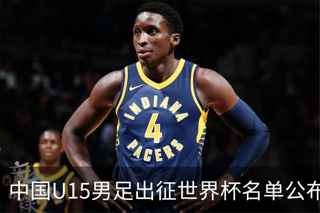 中国U15男足出征世界杯名单公布，将对阵中非、日本等球队