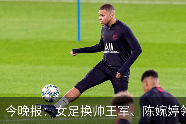 今晚报：女足换帅王军、陈婉婷领跑，足协表扬U20女足的表现