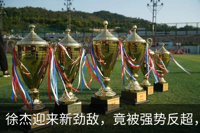 徐杰迎来新劲敌，竟被强势反超，输得不冤