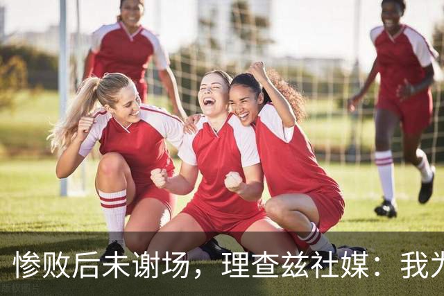 惨败后未谢场，理查兹社媒：我为直接离场道歉，赛后感到羞愧