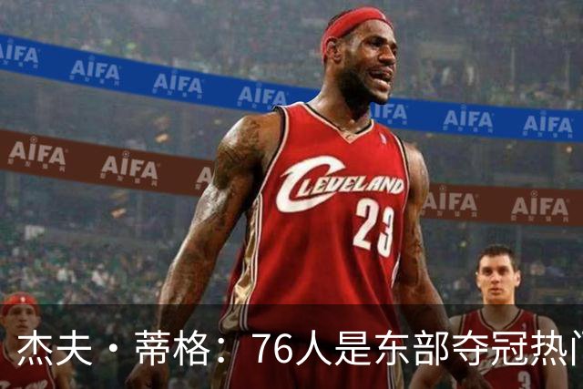 杰夫·蒂格：76人是东部夺冠热门 只因东部实力太弱