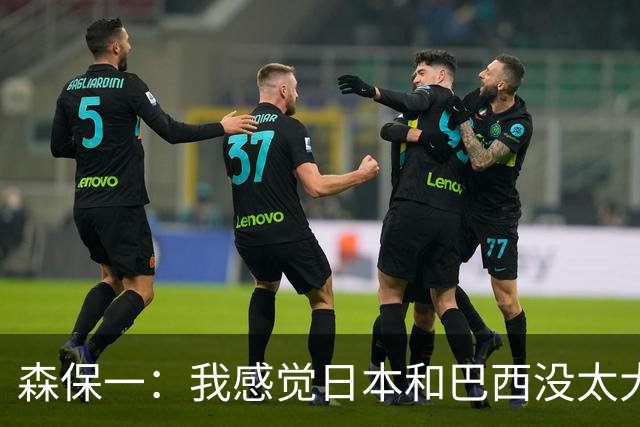 森保一：我感觉日本和巴西没太大差距，他们一对一突破高一档