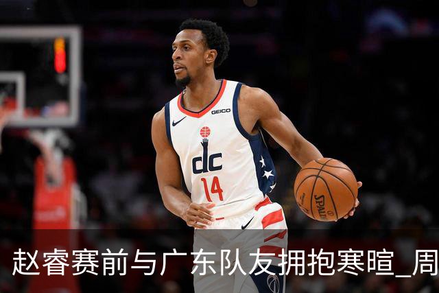 赵睿赛前与广东队友拥抱寒暄 周鹏明确表态即将退役