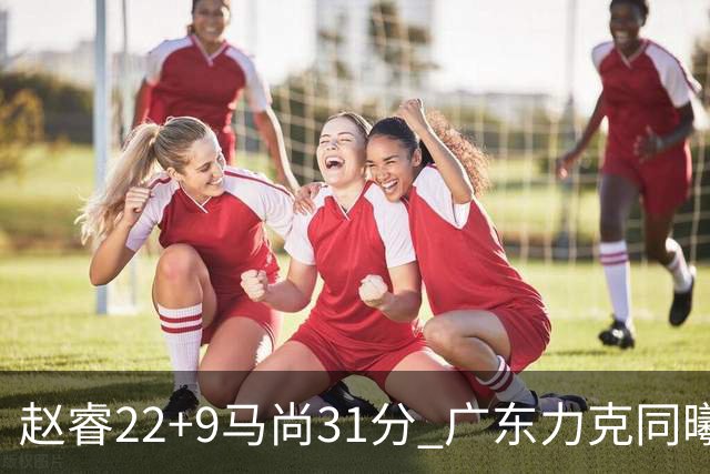 赵睿22+9马尚31分 广东力克同曦豪取12连胜