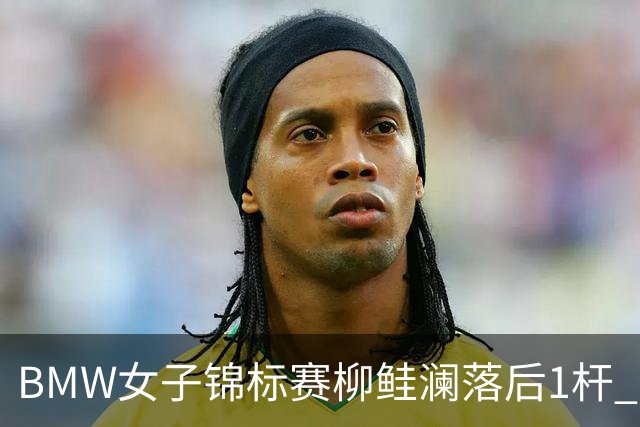 BMW女子锦标赛柳鲑澜落后1杆 吉田优利并列领先